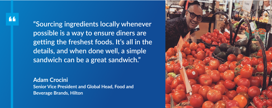 quote from Adam Crocini, Senior Vice President and Global Head, Food and Beverage Brands, Hilton with an image of him and tomatoes: Sourcing ingredients locally whenever possible is a way to ensure diners are getting the freshest foods. It’s all in the details, and when done well, a simple sandwich can be a great sandwich.