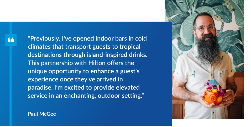 quote from Paul McGee: “Previously, I've opened indoor bars in cold climates that transport guests to tropical destinations through island-inspired drinks. This partnership with Hilton offers the unique opportunity to enhance a guest's experience once they've arrived in paradise. I’m excited to provide elevated service in an enchanting, outdoor setting.”